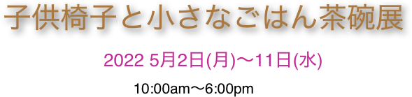 子供椅子と小さなごはん茶碗展
                    2022 5月2日(月)〜11日(水)
                                10:00am〜6:00pm